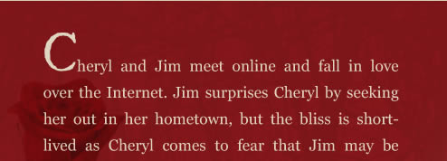 Cheryl and Jim meet online and fall in love over the Internet. Jim surprises Cheryl by seeking her out in her hometown, but the bliss is short-lived as Cheryl comes to fear that Jim may be the murderer terrorizing the town. Jim’s modus operandi is chillingly familiar to what’s described in the newspapers, and Cheryl must decide whether to trust her new lover or run for her life.  A dark, paranormal love story, A Rose for Cheryl, weaves together a modern day love affair and the story of two star-crossed lovers from the nineteenth century, bound together even in death.  As Cheryl and Jim attempt to solve the mystery of the star-crossed lovers, they eventually discover how their own love story is intertwined with the earlier tragedy.  Will their love end just as tragically?